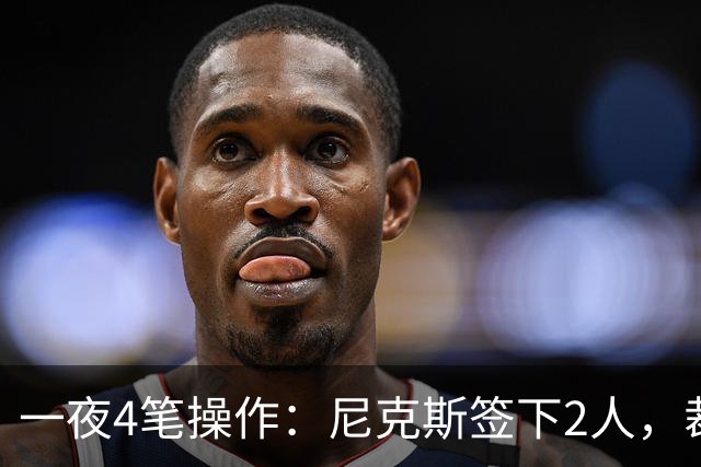 一夜4笔操作：尼克斯签下2人，裁掉2人