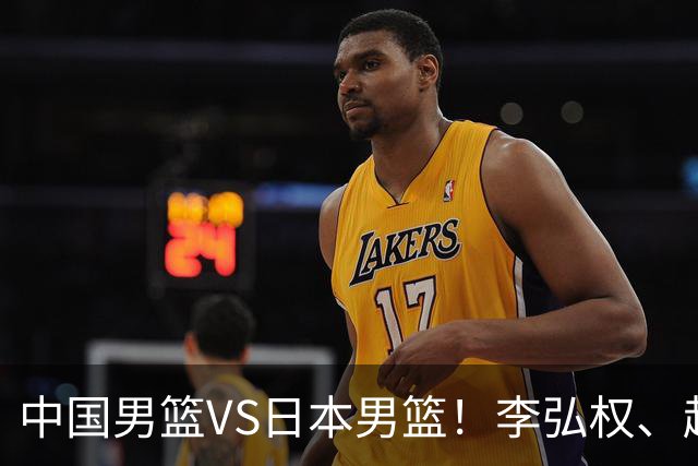 中国男篮VS日本男篮！李弘权、赵嘉义火线复出，锋线位置迎来缓解，全力冲击决赛
