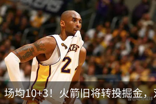 场均10+3！火箭旧将转投掘金，双向合同到手！休城再添劲敌