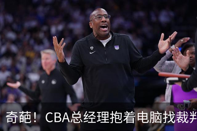 奇葩！CBA总经理抱着电脑找裁判理论，杨鸣：现在都这么搞了吗？