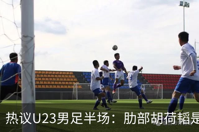 热议U23男足半场：肋部胡荷韬是防守弱点；中场恢复体能是关键