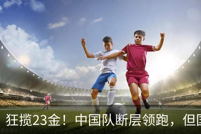狂揽23金！中国队断层领跑，但国乒却传2大坏消息，王楚钦太意外