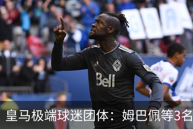 皇马极端球迷团体：姆巴佩等3名球员应道歉，否则要求老佛爷辞职