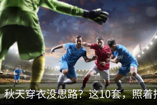 秋天穿衣没思路？这10套，照着搭就很好看