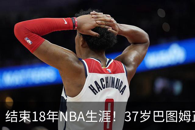 结束18年NBA生涯！37岁巴图姆正式宣布退役 生涯总薪水超2亿美元