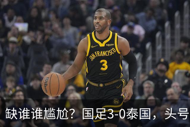 缺谁谁尴尬？国足3-0泰国，头号球星停赛目睹大胜，亚运3场0球0助