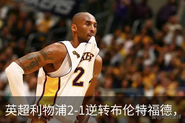 英超利物浦2-1逆转布伦特福德，伊萨克补时绝杀助球队抢分