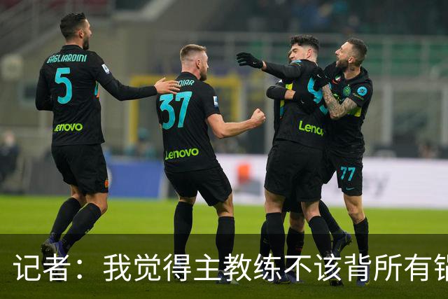 记者：我觉得主教练不该背所有锅 但主教练无疑是队伍第一责任人