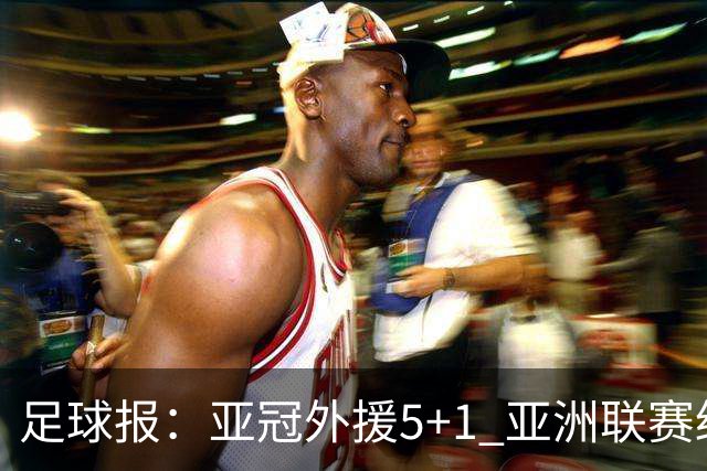 足球报：亚冠外援5+1 亚洲联赛纷纷增加外援名额
