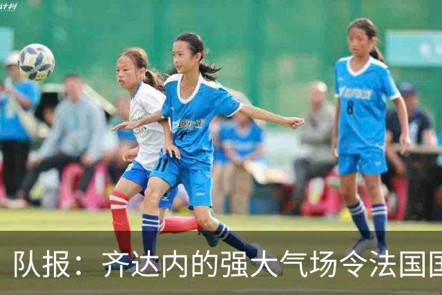 队报：齐达内的强大气场令法国国脚惊叹，球员们都非常兴奋