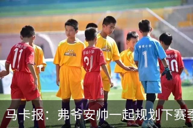 马卡报：弗爷安帅一起规划下赛季 先卖球员再引援