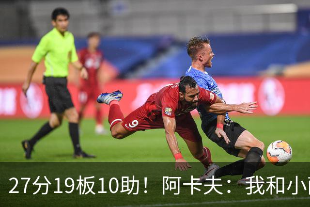 27分19板10助！阿卡夫：我和小萨的默契很好 他能所有人变得更好