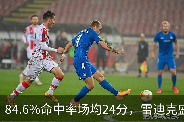 84.6%命中率场均24分，雷迪克盛赞新中锋