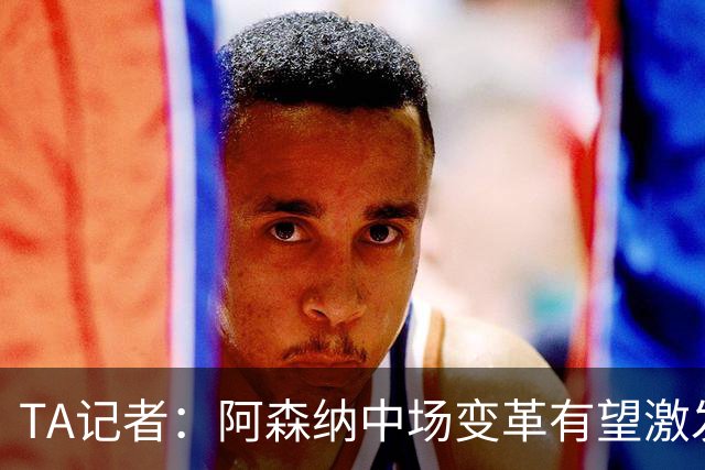 TA记者：阿森纳中场变革有望激发厄德高状态，左边锋和中锋需升级