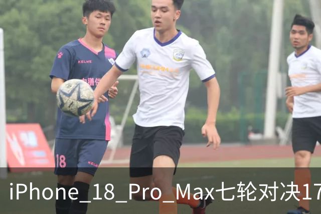 iPhone 18 Pro Max七轮对决17 Pro Max：新机六项领先